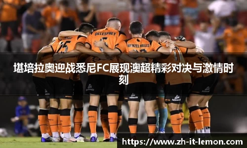 堪培拉奥迎战悉尼FC展现澳超精彩对决与激情时刻