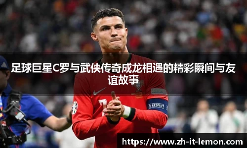 足球巨星C罗与武侠传奇成龙相遇的精彩瞬间与友谊故事